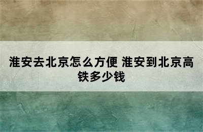 淮安去北京怎么方便 淮安到北京高铁多少钱